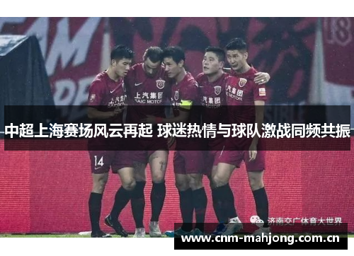 中超上海赛场风云再起 球迷热情与球队激战同频共振
