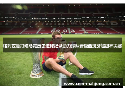 格列兹曼打破马竞历史进球纪录助力球队晋级西班牙超级杯决赛 格列兹曼打破马竞历史进球纪录助力球队晋级西班牙超级杯决赛