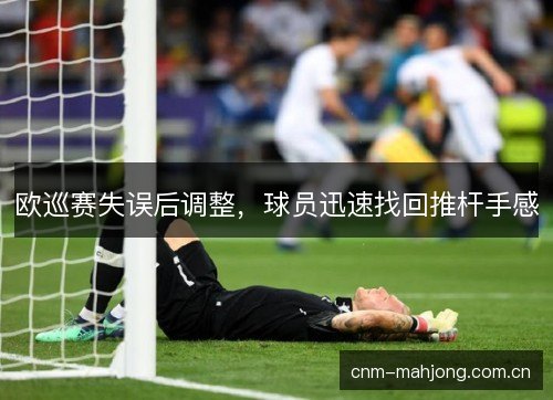 欧巡赛失误后调整,球员迅速找回推杆手感 欧巡赛失误后调整,球员迅速找回推杆手感