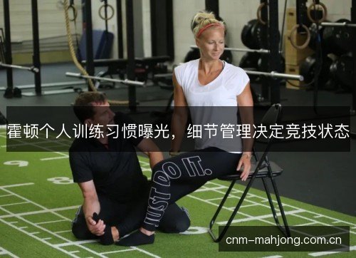 霍顿个人训练习惯曝光，细节管理决定竞技状态