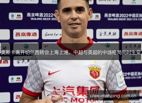 奥斯卡离开切尔西转会上海上港,中超与英超的中场格局同时生变 奥斯卡离开切尔西转会上海上港,中超与英超的中场格局同时生变